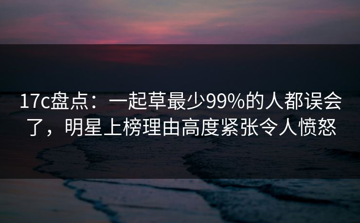 17c盘点：一起草最少99%的人都误会了，明星上榜理由高度紧张令人愤怒