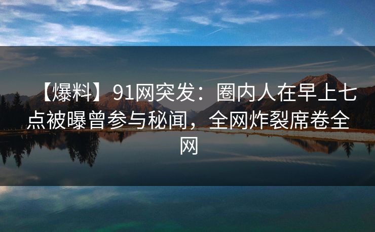 【爆料】91网突发：圈内人在早上七点被曝曾参与秘闻，全网炸裂席卷全网