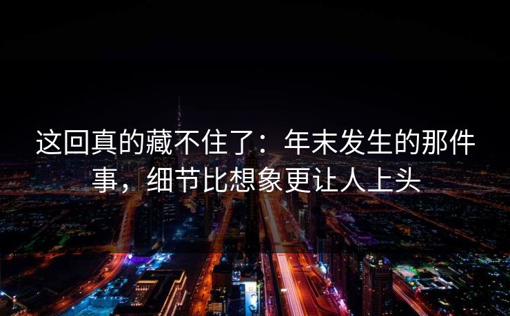 这回真的藏不住了：年末发生的那件事，细节比想象更让人上头