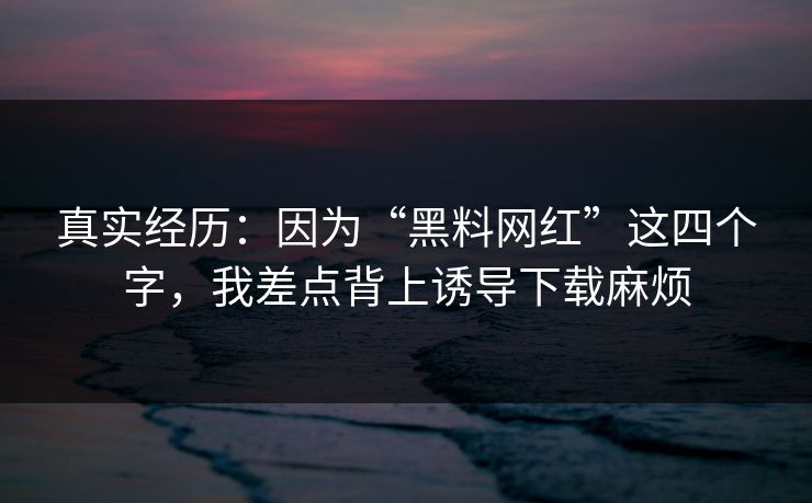 真实经历：因为“黑料网红”这四个字，我差点背上诱导下载麻烦