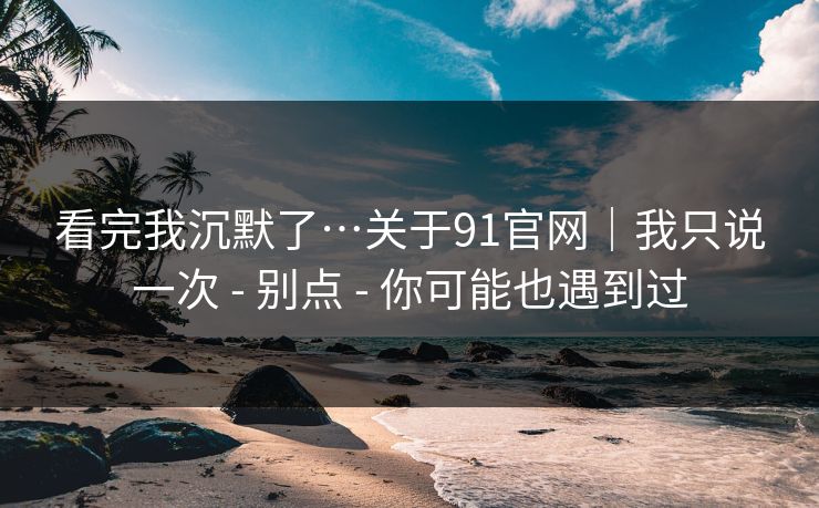 看完我沉默了…关于91官网|我只说一次 - 别点 - 你可能也遇到过 看完我沉默了…关于91官网|我只说一次 - 别点 - 你可能也遇到过