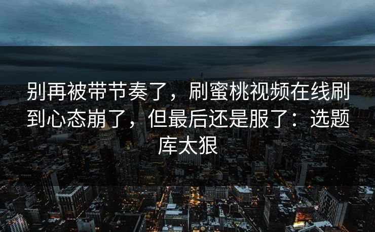 别再被带节奏了，刷蜜桃视频在线刷到心态崩了，但最后还是服了：选题库太狠