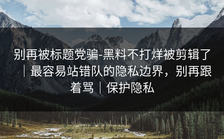 别再被标题党骗-黑料不打烊被剪辑了｜最容易站错队的隐私边界，别再跟着骂｜保护隐私