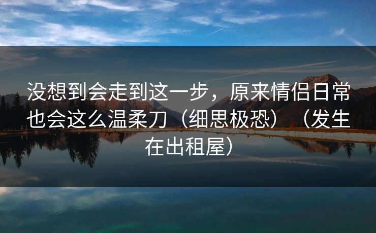 没想到会走到这一步，原来情侣日常也会这么温柔刀（细思极恐）（发生在出租屋）