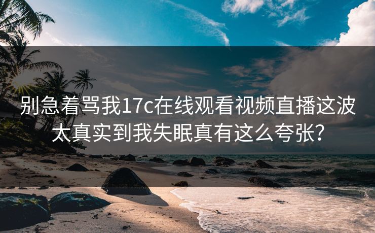 别急着骂我17c在线观看视频直播这波太真实到我失眠真有这么夸张？