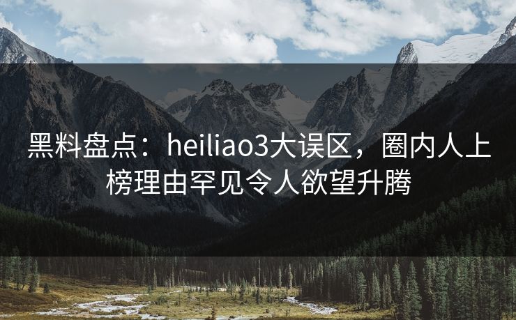 黑料盘点：heiliao3大误区，圈内人上榜理由罕见令人欲望升腾