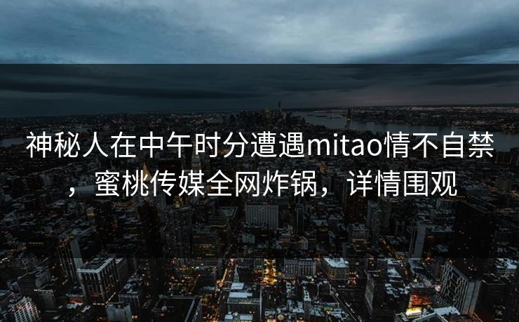 神秘人在中午时分遭遇mitao情不自禁，蜜桃传媒全网炸锅，详情围观