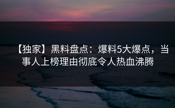 【独家】黑料盘点：爆料5大爆点，当事人上榜理由彻底令人热血沸腾