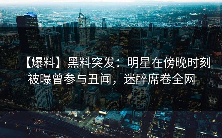 【爆料】黑料突发：明星在傍晚时刻被曝曾参与丑闻，迷醉席卷全网