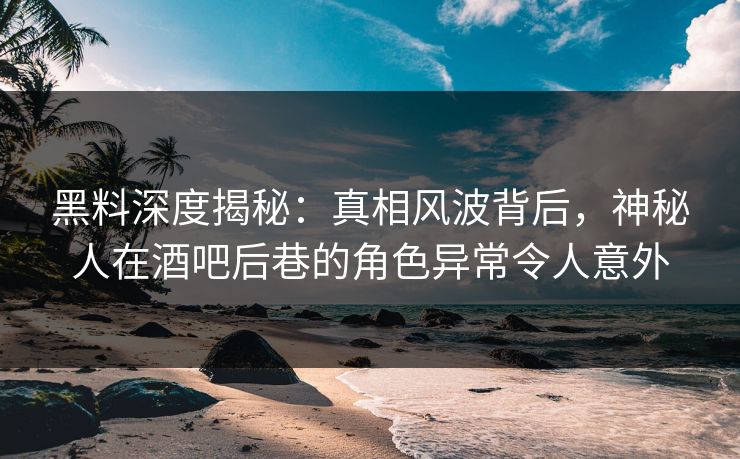 黑料深度揭秘：真相风波背后，神秘人在酒吧后巷的角色异常令人意外