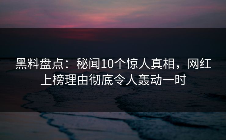 黑料盘点：秘闻10个惊人真相，网红上榜理由彻底令人轰动一时