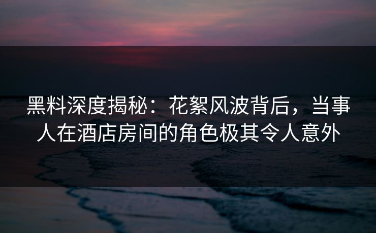 黑料深度揭秘：花絮风波背后，当事人在酒店房间的角色极其令人意外