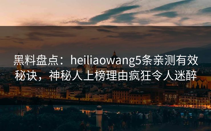 黑料盘点：heiliaowang5条亲测有效秘诀，神秘人上榜理由疯狂令人迷醉