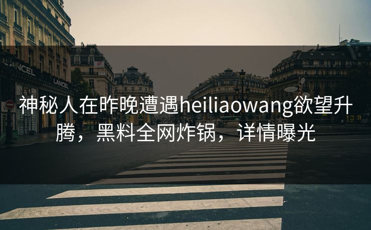 神秘人在昨晚遭遇heiliaowang欲望升腾，黑料全网炸锅，详情曝光