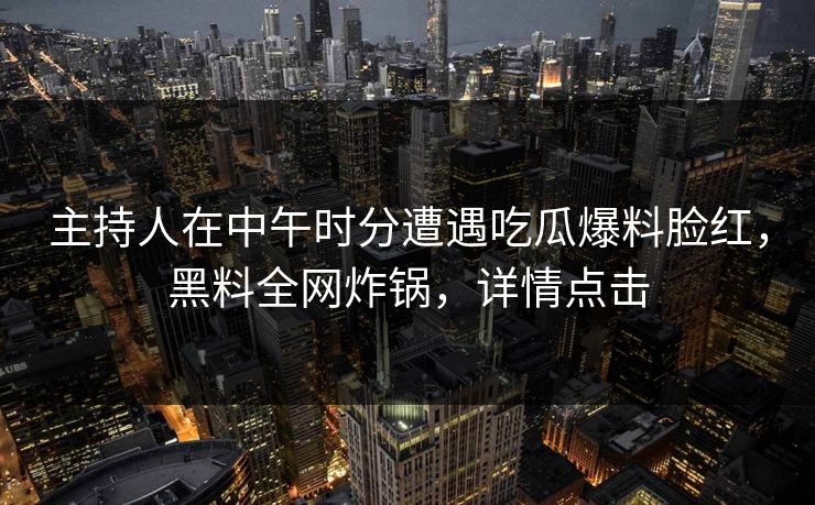 主持人在中午时分遭遇吃瓜爆料脸红，黑料全网炸锅，详情点击