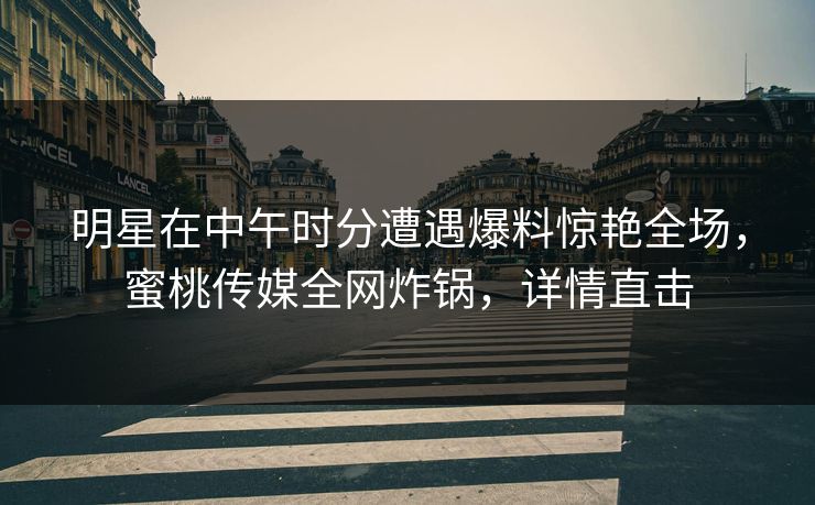 明星在中午时分遭遇爆料惊艳全场，蜜桃传媒全网炸锅，详情直击