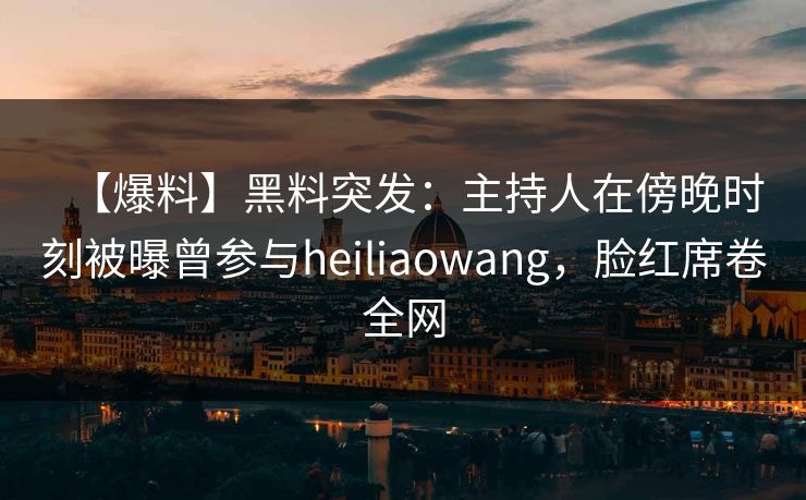 【爆料】黑料突发：主持人在傍晚时刻被曝曾参与heiliaowang，脸红席卷全网