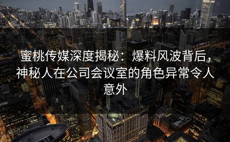 蜜桃传媒深度揭秘：爆料风波背后，神秘人在公司会议室的角色异常令人意外