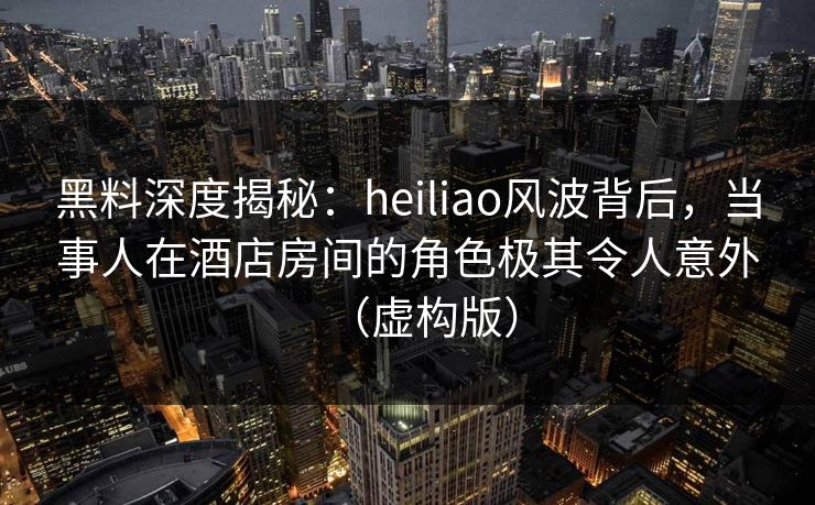 黑料深度揭秘：heiliao风波背后，当事人在酒店房间的角色极其令人意外（虚构版）