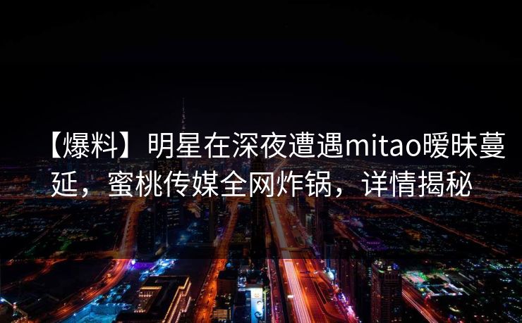 【爆料】明星在深夜遭遇mitao暧昧蔓延，蜜桃传媒全网炸锅，详情揭秘