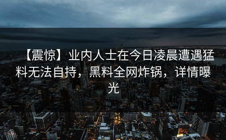 【震惊】业内人士在今日凌晨遭遇猛料无法自持，黑料全网炸锅，详情曝光