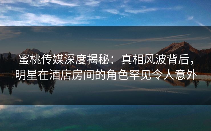 蜜桃传媒深度揭秘：真相风波背后，明星在酒店房间的角色罕见令人意外