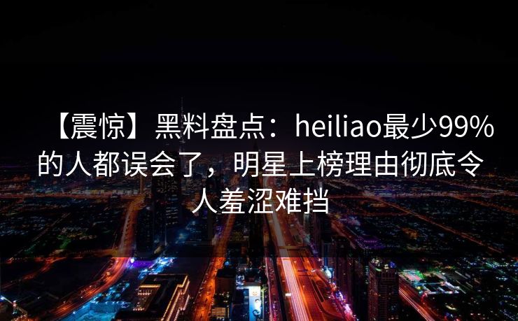【震惊】黑料盘点：heiliao最少99%的人都误会了，明星上榜理由彻底令人羞涩难挡