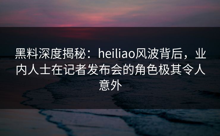 黑料深度揭秘：heiliao风波背后，业内人士在记者发布会的角色极其令人意外