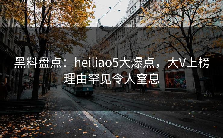黑料盘点：heiliao5大爆点，大V上榜理由罕见令人窒息