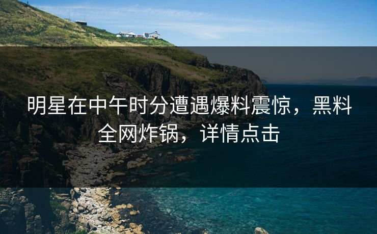 明星在中午时分遭遇爆料震惊，黑料全网炸锅，详情点击
