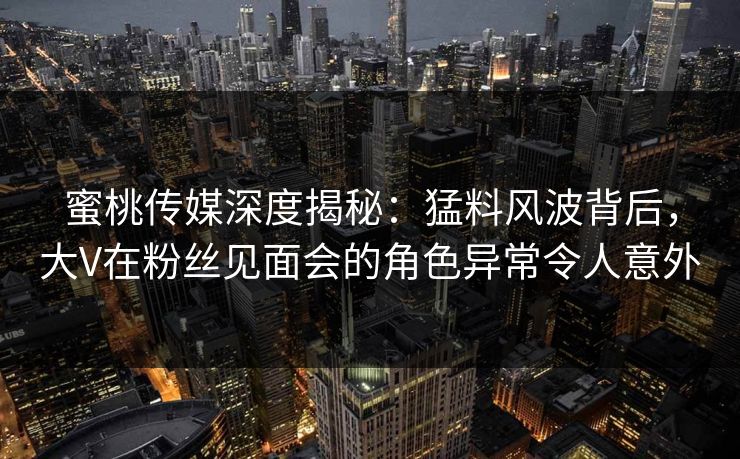 蜜桃传媒深度揭秘：猛料风波背后，大V在粉丝见面会的角色异常令人意外