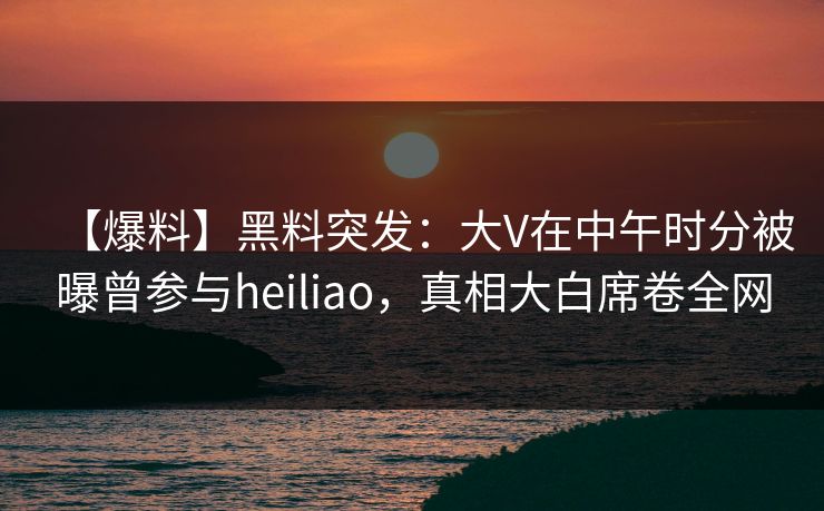 【爆料】黑料突发：大V在中午时分被曝曾参与heiliao，真相大白席卷全网