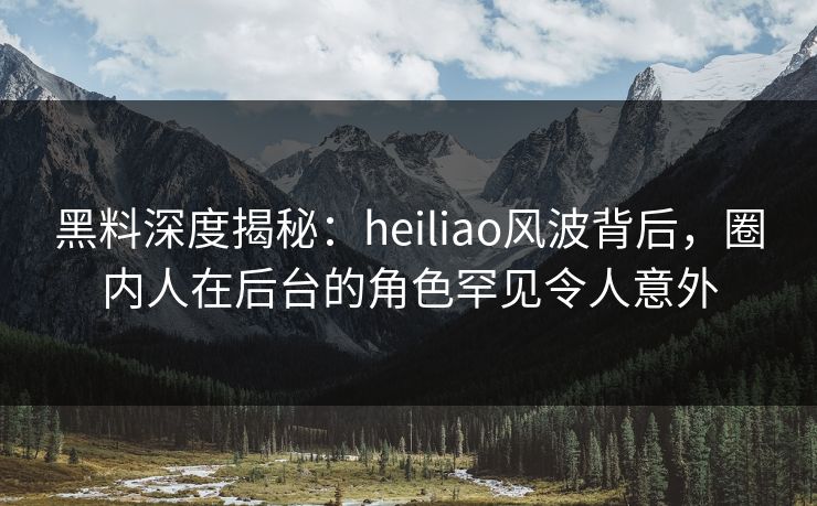 黑料深度揭秘：heiliao风波背后，圈内人在后台的角色罕见令人意外