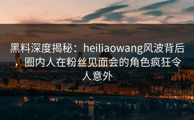黑料深度揭秘：heiliaowang风波背后，圈内人在粉丝见面会的角色疯狂令人意外