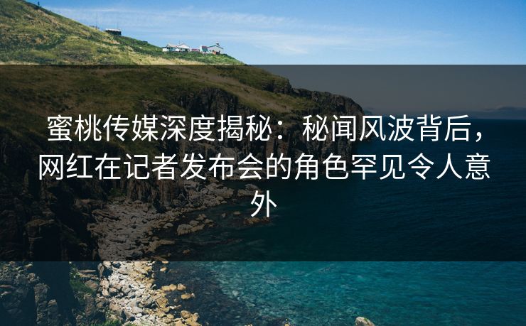 蜜桃传媒深度揭秘：秘闻风波背后，网红在记者发布会的角色罕见令人意外