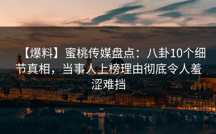 【爆料】蜜桃传媒盘点：八卦10个细节真相，当事人上榜理由彻底令人羞涩难挡