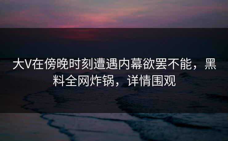 大V在傍晚时刻遭遇内幕欲罢不能，黑料全网炸锅，详情围观