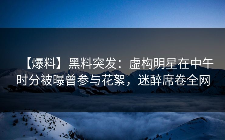 【爆料】黑料突发：虚构明星在中午时分被曝曾参与花絮，迷醉席卷全网
