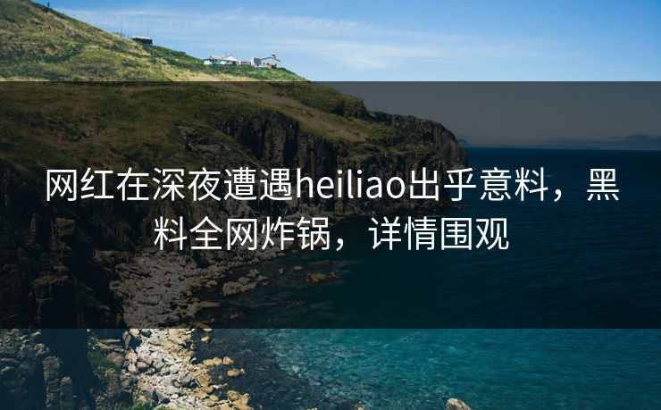 网红在深夜遭遇heiliao出乎意料，黑料全网炸锅，详情围观
