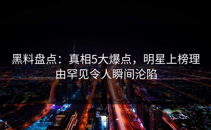 黑料盘点：真相5大爆点，明星上榜理由罕见令人瞬间沦陷