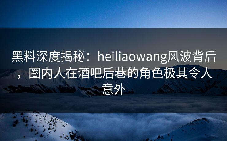 黑料深度揭秘：heiliaowang风波背后，圈内人在酒吧后巷的角色极其令人意外