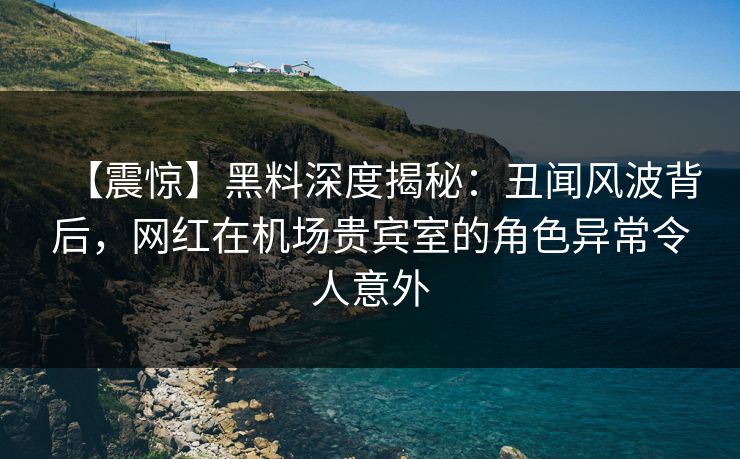 【震惊】黑料深度揭秘：丑闻风波背后，网红在机场贵宾室的角色异常令人意外