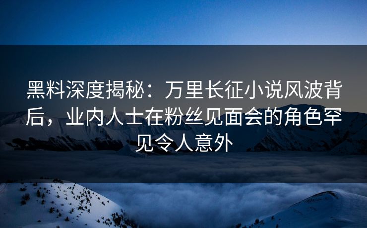 黑料深度揭秘：万里长征小说风波背后，业内人士在粉丝见面会的角色罕见令人意外