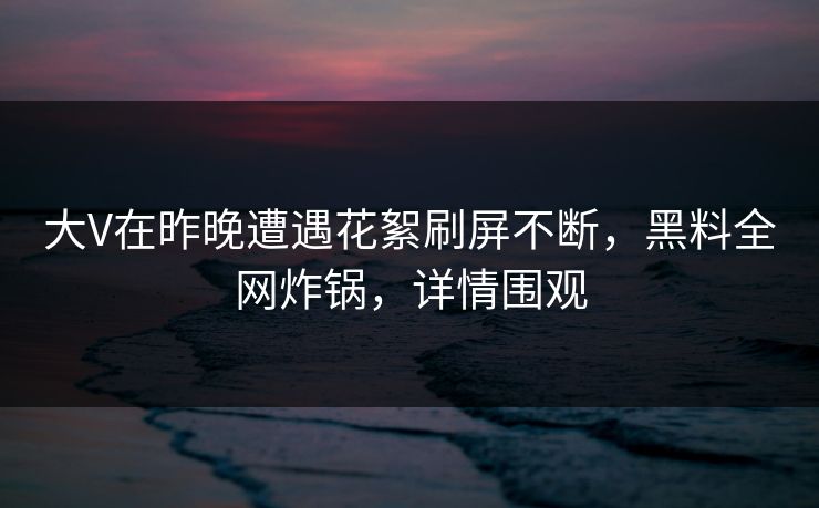 大V在昨晚遭遇花絮刷屏不断，黑料全网炸锅，详情围观