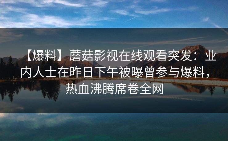 【爆料】蘑菇影视在线观看突发：业内人士在昨日下午被曝曾参与爆料，热血沸腾席卷全网