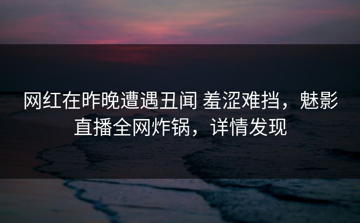 网红在昨晚遭遇丑闻 羞涩难挡，魅影直播全网炸锅，详情发现