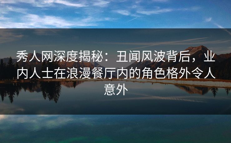 秀人网深度揭秘：丑闻风波背后，业内人士在浪漫餐厅内的角色格外令人意外