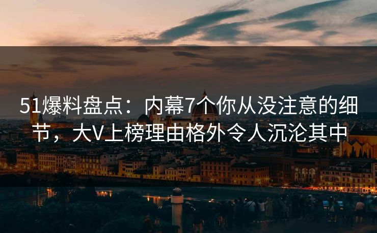 51爆料盘点：内幕7个你从没注意的细节，大V上榜理由格外令人沉沦其中