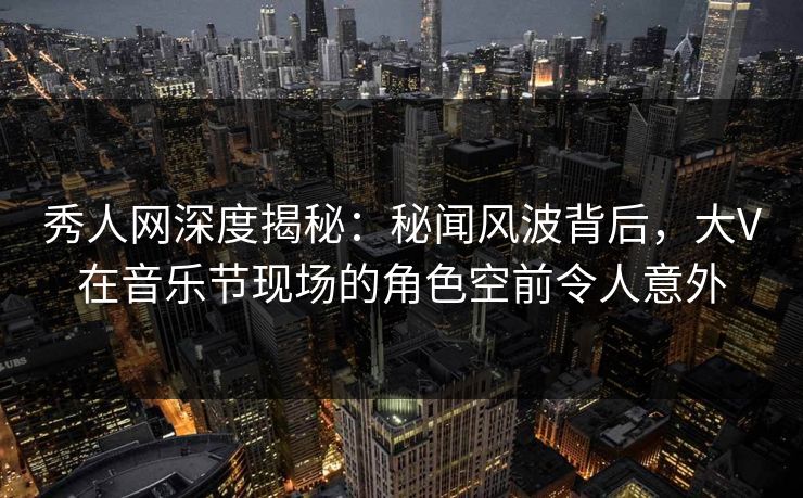 秀人网深度揭秘：秘闻风波背后，大V在音乐节现场的角色空前令人意外