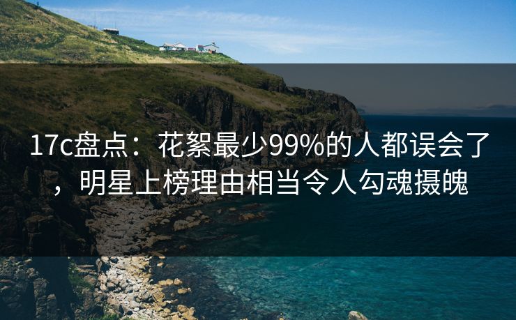 17c盘点：花絮最少99%的人都误会了，明星上榜理由相当令人勾魂摄魄
